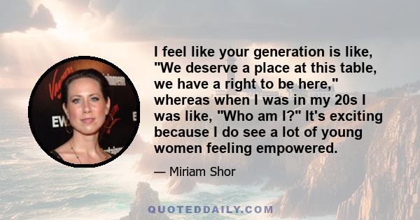 I feel like your generation is like, We deserve a place at this table, we have a right to be here, whereas when I was in my 20s I was like, Who am I? It's exciting because I do see a lot of young women feeling empowered.