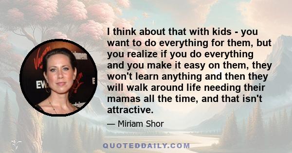 I think about that with kids - you want to do everything for them, but you realize if you do everything and you make it easy on them, they won't learn anything and then they will walk around life needing their mamas all 