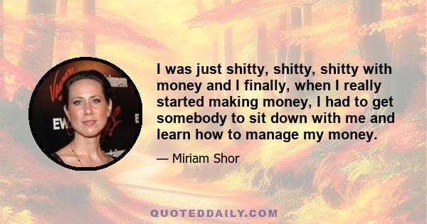 I was just shitty, shitty, shitty with money and I finally, when I really started making money, I had to get somebody to sit down with me and learn how to manage my money.