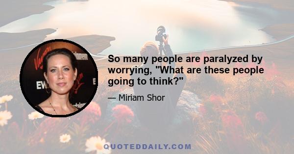 So many people are paralyzed by worrying, What are these people going to think?