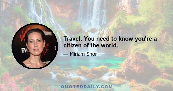 Travel. You need to know you're a citizen of the world.