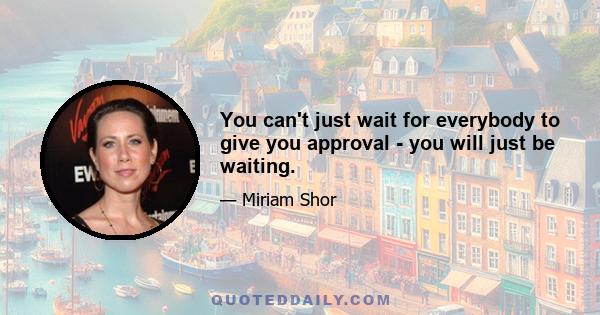 You can't just wait for everybody to give you approval - you will just be waiting.