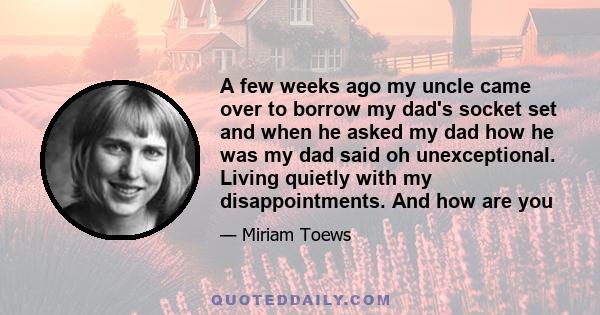 A few weeks ago my uncle came over to borrow my dad's socket set and when he asked my dad how he was my dad said oh unexceptional. Living quietly with my disappointments. And how are you