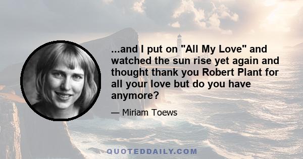 ...and I put on All My Love and watched the sun rise yet again and thought thank you Robert Plant for all your love but do you have anymore?