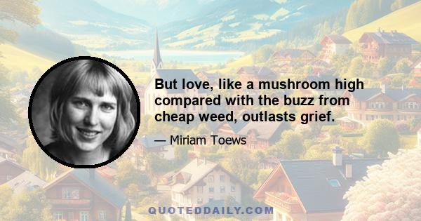 But love, like a mushroom high compared with the buzz from cheap weed, outlasts grief.