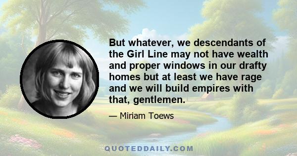 But whatever, we descendants of the Girl Line may not have wealth and proper windows in our drafty homes but at least we have rage and we will build empires with that, gentlemen.