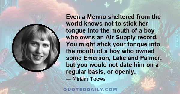 Even a Menno sheltered from the world knows not to stick her tongue into the mouth of a boy who owns an Air Supply record. You might stick your tongue into the mouth of a boy who owned some Emerson, Lake and Palmer, but 