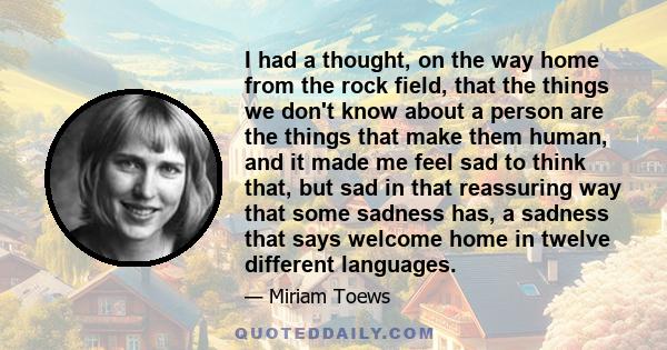 I had a thought, on the way home from the rock field, that the things we don't know about a person are the things that make them human, and it made me feel sad to think that, but sad in that reassuring way that some