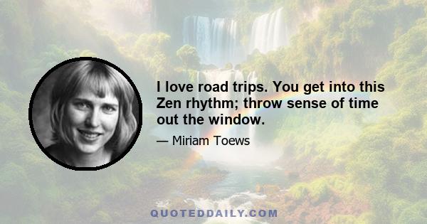 I love road trips. You get into this Zen rhythm; throw sense of time out the window.