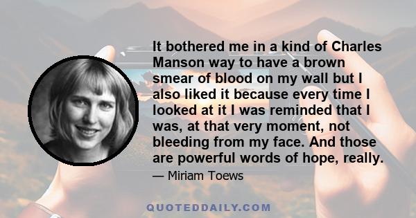 It bothered me in a kind of Charles Manson way to have a brown smear of blood on my wall but I also liked it because every time I looked at it I was reminded that I was, at that very moment, not bleeding from my face.