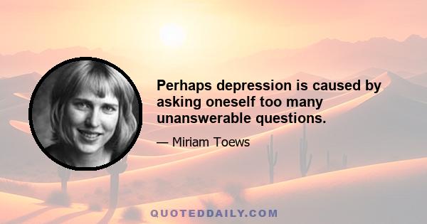 Perhaps depression is caused by asking oneself too many unanswerable questions.