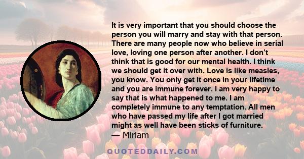 It is very important that you should choose the person you will marry and stay with that person. There are many people now who believe in serial love, loving one person after another. I don’t think that is good for our