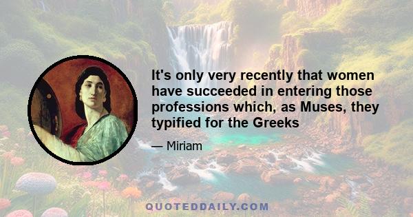 It's only very recently that women have succeeded in entering those professions which, as Muses, they typified for the Greeks