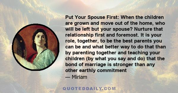 Put Your Spouse First: When the children are grown and move out of the home, who will be left but your spouse? Nurture that relationship first and foremost. It is your role, together, to be the best parents you can be