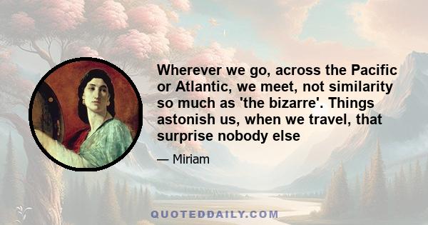 Wherever we go, across the Pacific or Atlantic, we meet, not similarity so much as 'the bizarre'. Things astonish us, when we travel, that surprise nobody else