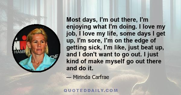 Most days, I'm out there, I'm enjoying what I'm doing. I love my job, I love my life, some days I get up, I'm sore, I'm on the edge of getting sick, I'm like, just beat up, and I don't want to go out. I just kind of