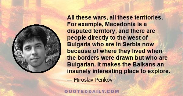 All these wars, all these territories. For example, Macedonia is a disputed territory, and there are people directly to the west of Bulgaria who are in Serbia now because of where they lived when the borders were drawn