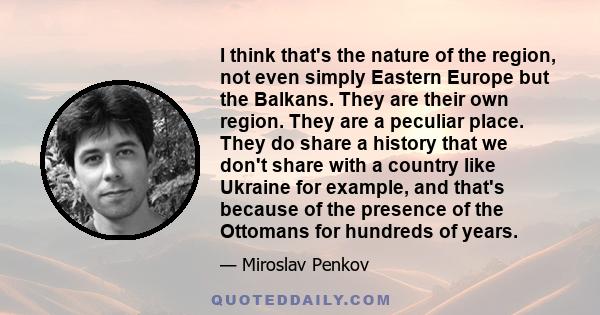 I think that's the nature of the region, not even simply Eastern Europe but the Balkans. They are their own region. They are a peculiar place. They do share a history that we don't share with a country like Ukraine for