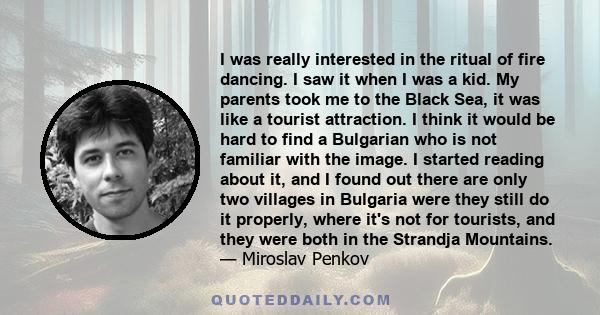 I was really interested in the ritual of fire dancing. I saw it when I was a kid. My parents took me to the Black Sea, it was like a tourist attraction. I think it would be hard to find a Bulgarian who is not familiar