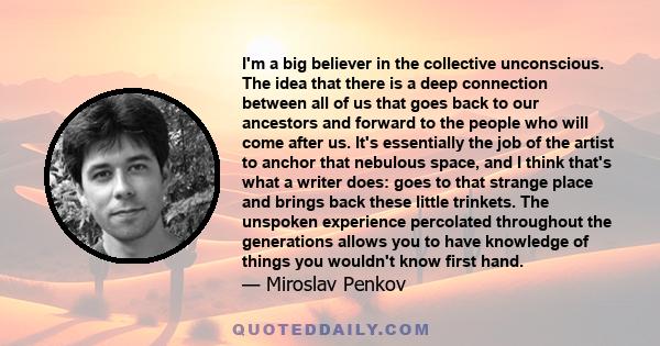 I'm a big believer in the collective unconscious. The idea that there is a deep connection between all of us that goes back to our ancestors and forward to the people who will come after us. It's essentially the job of