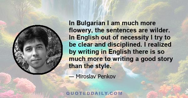 In Bulgarian I am much more flowery, the sentences are wilder. In English out of necessity I try to be clear and disciplined. I realized by writing in English there is so much more to writing a good story than the style.