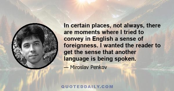 In certain places, not always, there are moments where I tried to convey in English a sense of foreignness. I wanted the reader to get the sense that another language is being spoken.