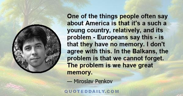 One of the things people often say about America is that it's a such a young country, relatively, and its problem - Europeans say this - is that they have no memory. I don't agree with this. In the Balkans, the problem