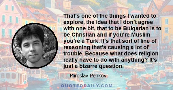 That's one of the things I wanted to explore, the idea that I don't agree with one bit, that to be Bulgarian is to be Christian and if you're Muslim you're a Turk. It's that sort of line of reasoning that's causing a