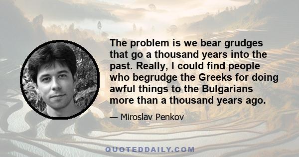 The problem is we bear grudges that go a thousand years into the past. Really, I could find people who begrudge the Greeks for doing awful things to the Bulgarians more than a thousand years ago.