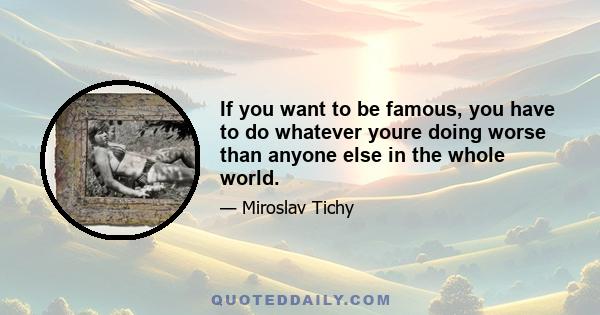 If you want to be famous, you have to do whatever youre doing worse than anyone else in the whole world.