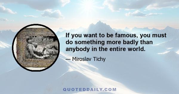 If you want to be famous, you must do something more badly than anybody in the entire world.