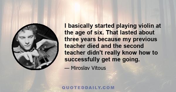 I basically started playing violin at the age of six. That lasted about three years because my previous teacher died and the second teacher didn't really know how to successfully get me going.