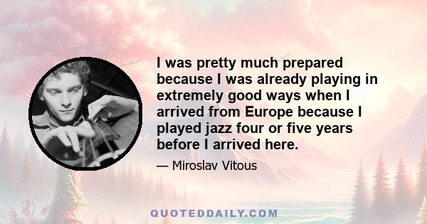 I was pretty much prepared because I was already playing in extremely good ways when I arrived from Europe because I played jazz four or five years before I arrived here.