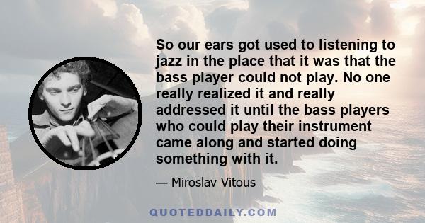 So our ears got used to listening to jazz in the place that it was that the bass player could not play. No one really realized it and really addressed it until the bass players who could play their instrument came along 