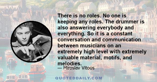 There is no roles. No one is keeping any roles. The drummer is also answering everybody and everything. So it is a constant conversation and communication between musicians on an extremely high level with extremely