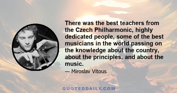 There was the best teachers from the Czech Philharmonic, highly dedicated people, some of the best musicians in the world passing on the knowledge about the country, about the principles, and about the music.