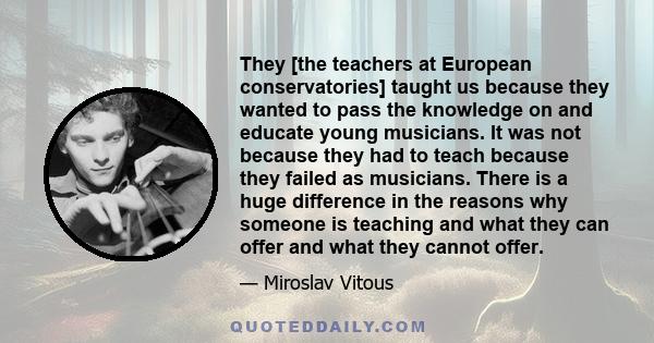 They [the teachers at European conservatories] taught us because they wanted to pass the knowledge on and educate young musicians. It was not because they had to teach because they failed as musicians. There is a huge