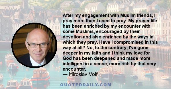 After my engagement with Muslim friends, I pray more than I used to pray. My prayer life has been enriched by my encounter with some Muslims, encouraged by their devotion and also enriched by the ways in which they