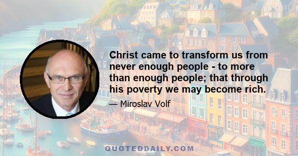 Christ came to transform us from never enough people - to more than enough people; that through his poverty we may become rich.