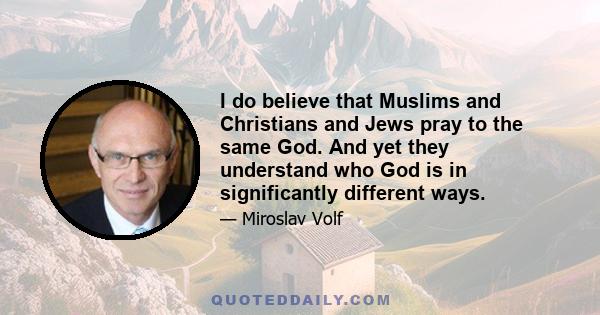 I do believe that Muslims and Christians and Jews pray to the same God. And yet they understand who God is in significantly different ways.