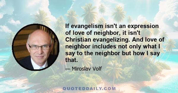 If evangelism isn't an expression of love of neighbor, it isn't Christian evangelizing. And love of neighbor includes not only what I say to the neighbor but how I say that.