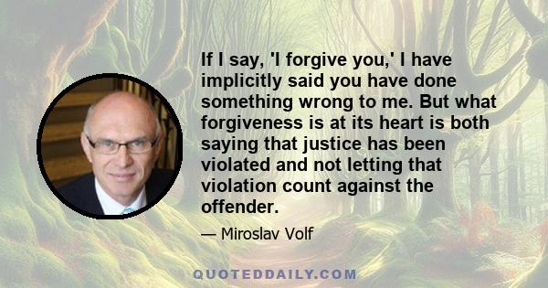 If I say, 'I forgive you,' I have implicitly said you have done something wrong to me. But what forgiveness is at its heart is both saying that justice has been violated and not letting that violation count against the