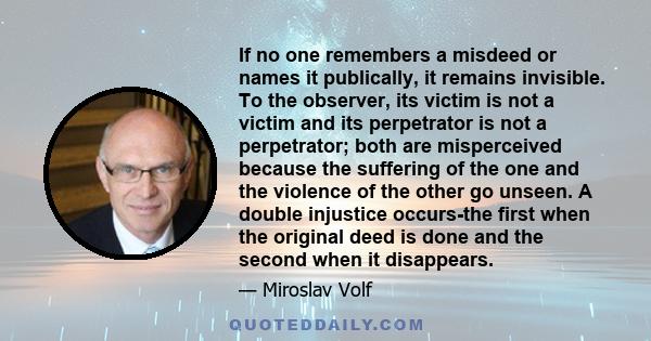 If no one remembers a misdeed or names it publically, it remains invisible. To the observer, its victim is not a victim and its perpetrator is not a perpetrator; both are misperceived because the suffering of the one