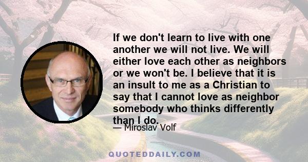 If we don't learn to live with one another we will not live. We will either love each other as neighbors or we won't be. I believe that it is an insult to me as a Christian to say that I cannot love as neighbor somebody 