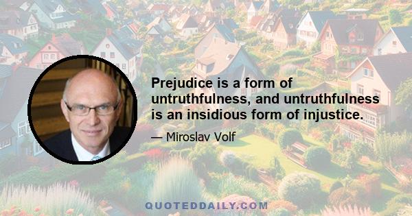 Prejudice is a form of untruthfulness, and untruthfulness is an insidious form of injustice.