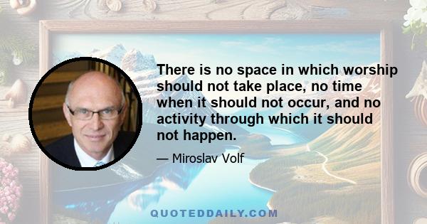 There is no space in which worship should not take place, no time when it should not occur, and no activity through which it should not happen.