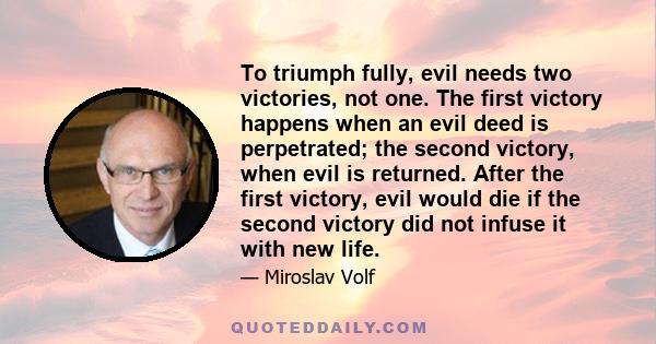 To triumph fully, evil needs two victories, not one. The first victory happens when an evil deed is perpetrated; the second victory, when evil is returned. After the first victory, evil would die if the second victory