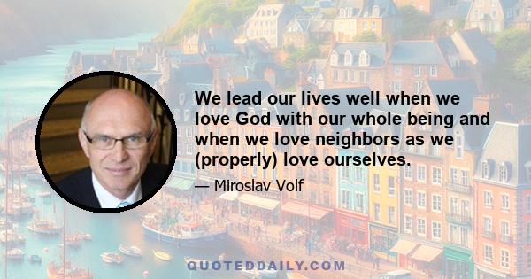 We lead our lives well when we love God with our whole being and when we love neighbors as we (properly) love ourselves.