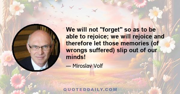 We will not forget so as to be able to rejoice; we will rejoice and therefore let those memories (of wrongs suffered) slip out of our minds!