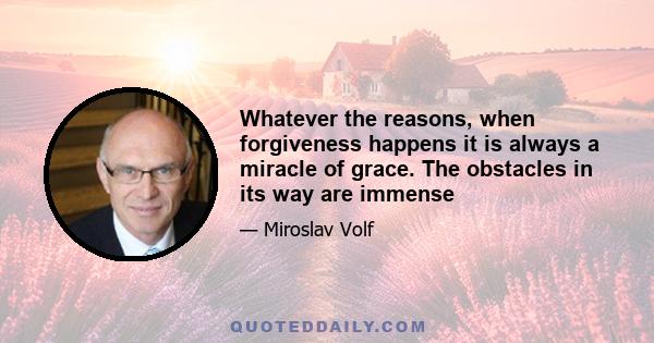 Whatever the reasons, when forgiveness happens it is always a miracle of grace. The obstacles in its way are immense